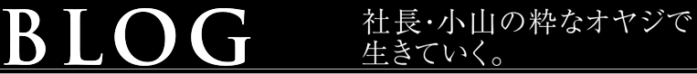 BLOG｜社長・小山の粋なオヤジで生きていく。